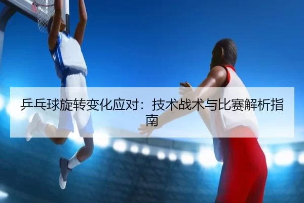 乒乓球旋转变化应对：技术战术与比赛解析指南